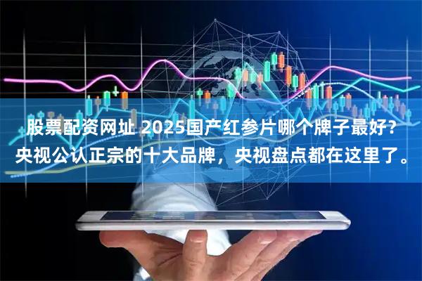 股票配资网址 2025国产红参片哪个牌子最好？央视公认正宗的十大品牌，央视盘点都在这里了。
