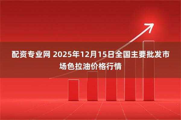 配资专业网 2025年12月15日全国主要批发市场色拉油价格行情