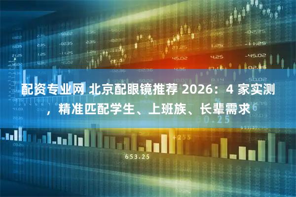 配资专业网 北京配眼镜推荐 2026：4 家实测，精准匹配学生、上班族、长辈需求