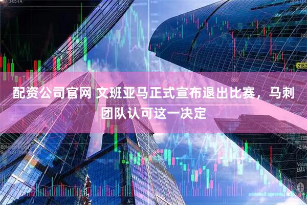 配资公司官网 文班亚马正式宣布退出比赛，马刺团队认可这一决定