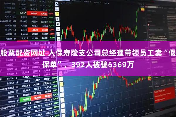 股票配资网址 人保寿险支公司总经理带领员工卖“假保单”，392人被骗6369万