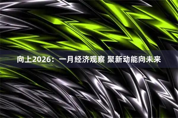 向上2026：一月经济观察 聚新动能向未来