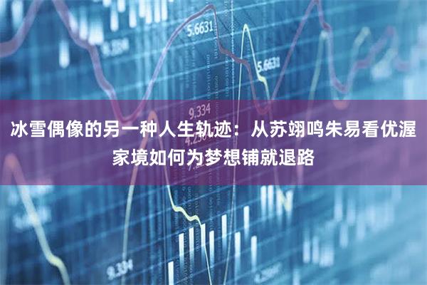 冰雪偶像的另一种人生轨迹：从苏翊鸣朱易看优渥家境如何为梦想铺就退路