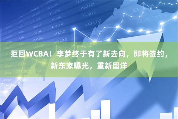 拒回WCBA！李梦终于有了新去向，即将签约，新东家曝光，重新留洋