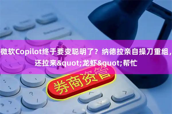 微软Copilot终于要变聪明了？纳德拉亲自操刀重组，还拉来"龙虾"帮忙