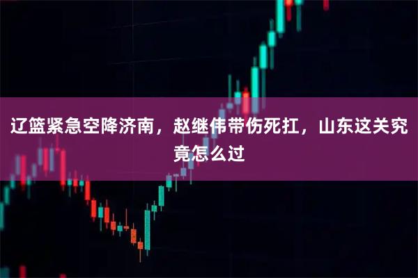 辽篮紧急空降济南，赵继伟带伤死扛，山东这关究竟怎么过