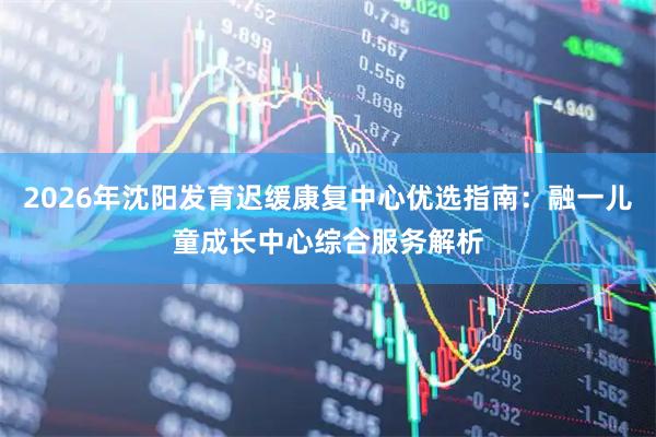 2026年沈阳发育迟缓康复中心优选指南：融一儿童成长中心综合服务解析