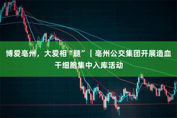 博爱亳州，大爱相“髓”｜亳州公交集团开展造血干细胞集中入库活动
