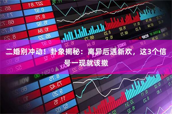 二婚别冲动！卦象揭秘：离异后遇新欢，这3个信号一现就该撤
