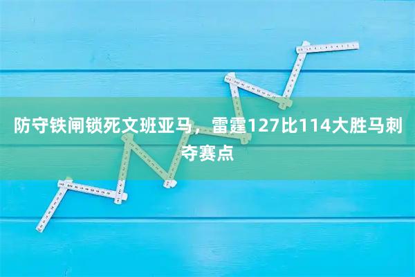 防守铁闸锁死文班亚马，雷霆127比114大胜马刺夺赛点