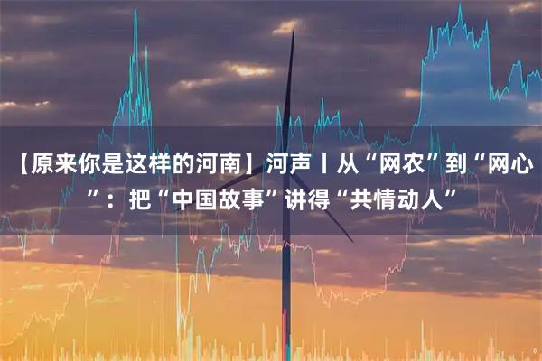 【原来你是这样的河南】河声丨从“网农”到“网心”：把“中国故事”讲得“共情动人”