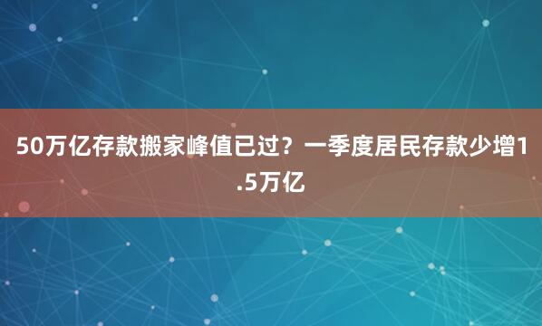 50万亿存款搬家峰值已过？一季度居民存款少增1.5万亿