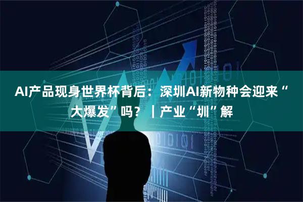 AI产品现身世界杯背后：深圳AI新物种会迎来“大爆发”吗？｜产业“圳”解