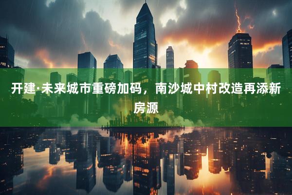 开建·未来城市重磅加码，南沙城中村改造再添新房源