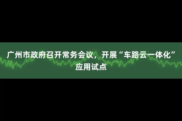 广州市政府召开常务会议，开展“车路云一体化”应用试点