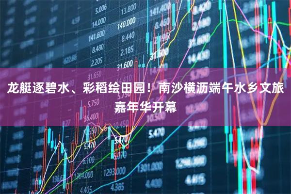 龙艇逐碧水、彩稻绘田园！南沙横沥端午水乡文旅嘉年华开幕