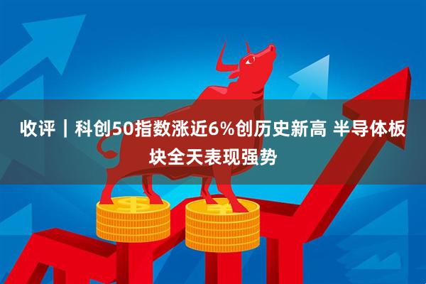 收评|科创50指数涨近6%创历史新高 半导体板块全天表现强势