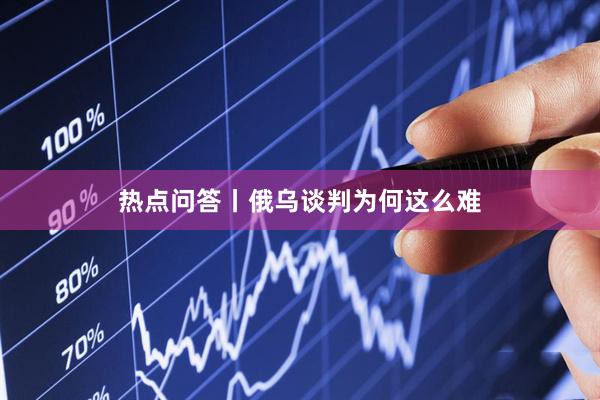 热点问答丨俄乌谈判为何这么难