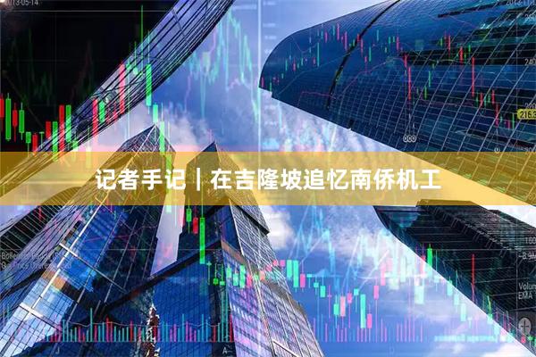 记者手记｜在吉隆坡追忆南侨机工