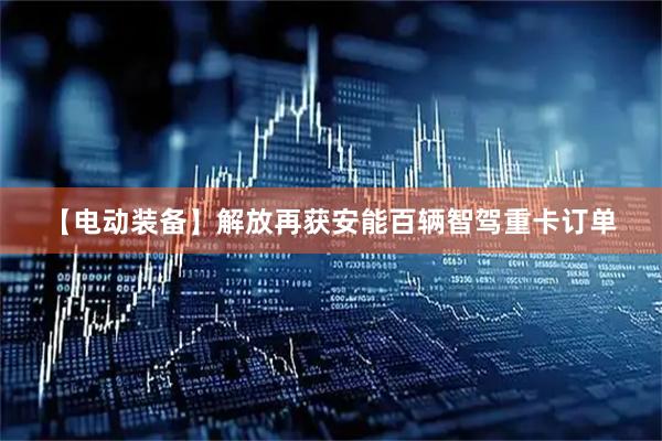 【电动装备】解放再获安能百辆智驾重卡订单